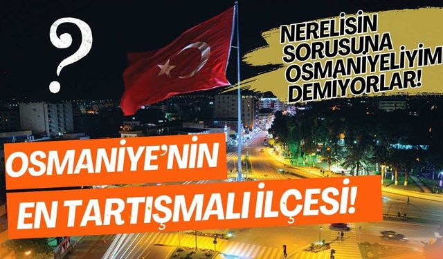 Osmaniye’nin en tartışmalı ilçesi! Nerelisin sorusuna Osmaniyeliyim demiyorlar!