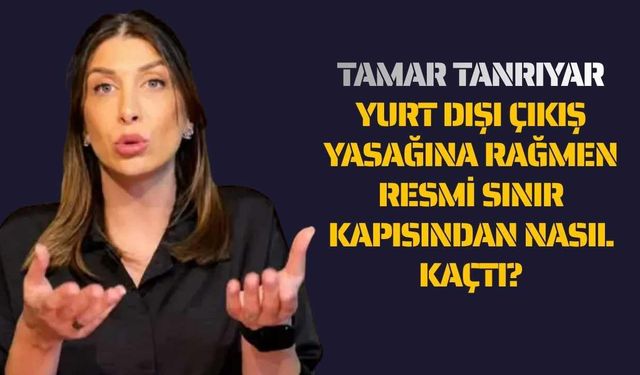 Tamar Tanrıyar Yurt Dışı Çıkış Yasağına Rağmen Resmi Sınır Kapısından Nasıl Kaçtı?