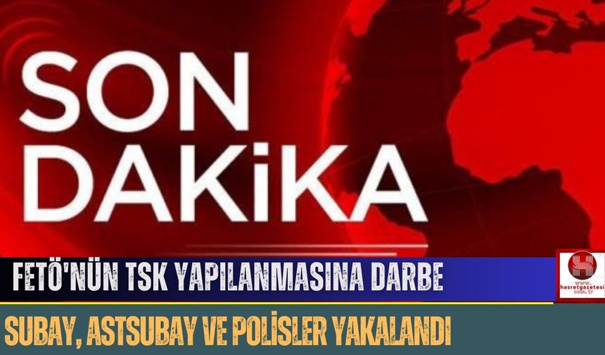 FETÖ'nün TSK Yapılanmasına Darbe: Subay, Astsubay ve Polisler Yakalandı